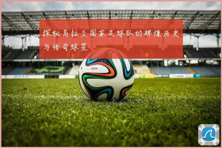 探秘乌拉圭国家足球队的辉煌历史与传奇球星