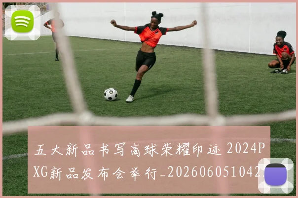 五大新品书写高球荣耀印迹 2024PXG新品发布会举行_20260605104258