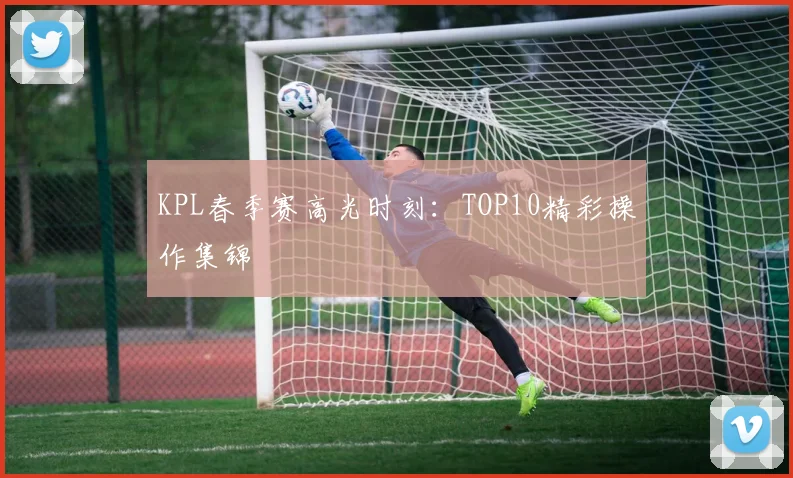KPL春季赛高光时刻：TOP10精彩操作集锦