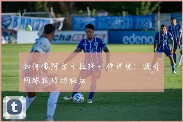 如何像阿尔卡拉斯一样训练:提升网球技巧的秘诀