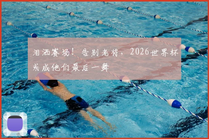 泪洒赛场！告别老将，2026世界杯或成他们最后一舞