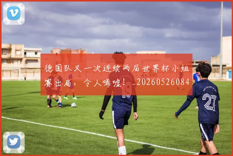 德国队又一次连续两届世界杯小组赛出局，令人唏嘘！_20260526084943