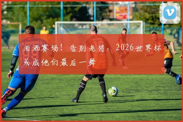 泪洒赛场!告别老将,2026世界杯或成他们最后一舞
