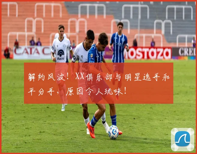 解约风波！XX俱乐部与明星选手和平分手，原因令人玩味！