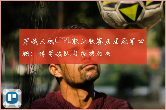 穿越火线CFPL职业联赛历届冠军回顾:传奇战队与经典对决