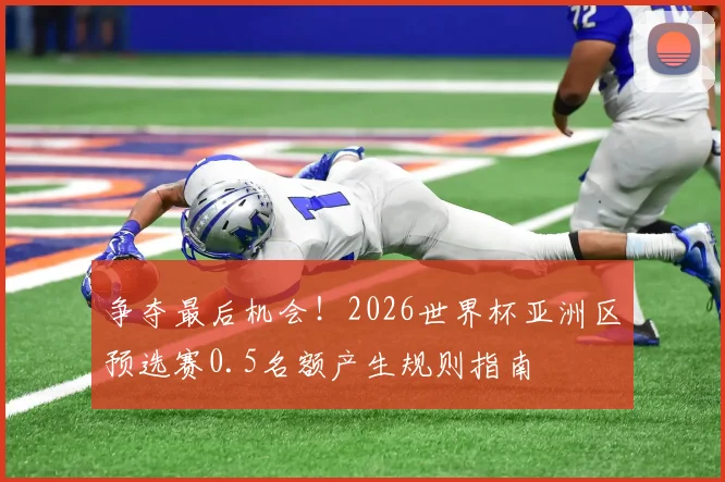 争夺最后机会！2026世界杯亚洲区预选赛0.5名额产生规则指南