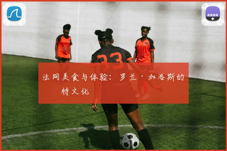 法网美食与体验：罗兰·加洛斯的独特文化