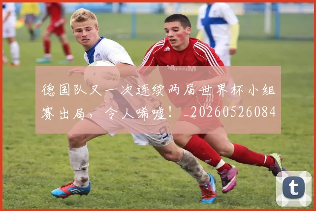 德国队又一次连续两届世界杯小组赛出局，令人唏嘘！_20260526084943
